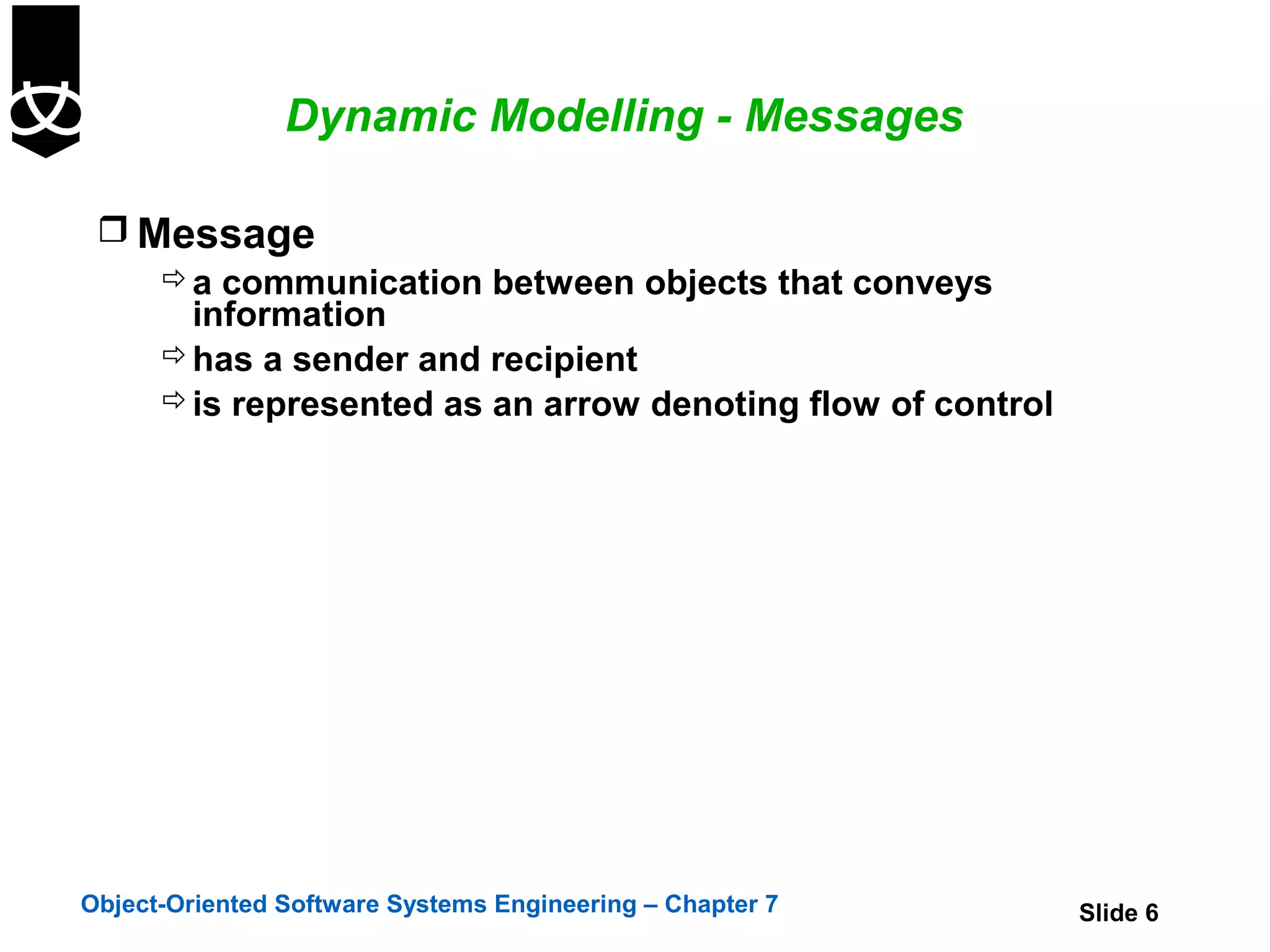 Dynamic Modelling - Messages

  Message
     a communication between objects that conveys
      information
     has a sender and recipient
     is represented as an arrow denoting flow of control




Object-Oriented Software Systems Engineering – Chapter 7    Slide 6
 