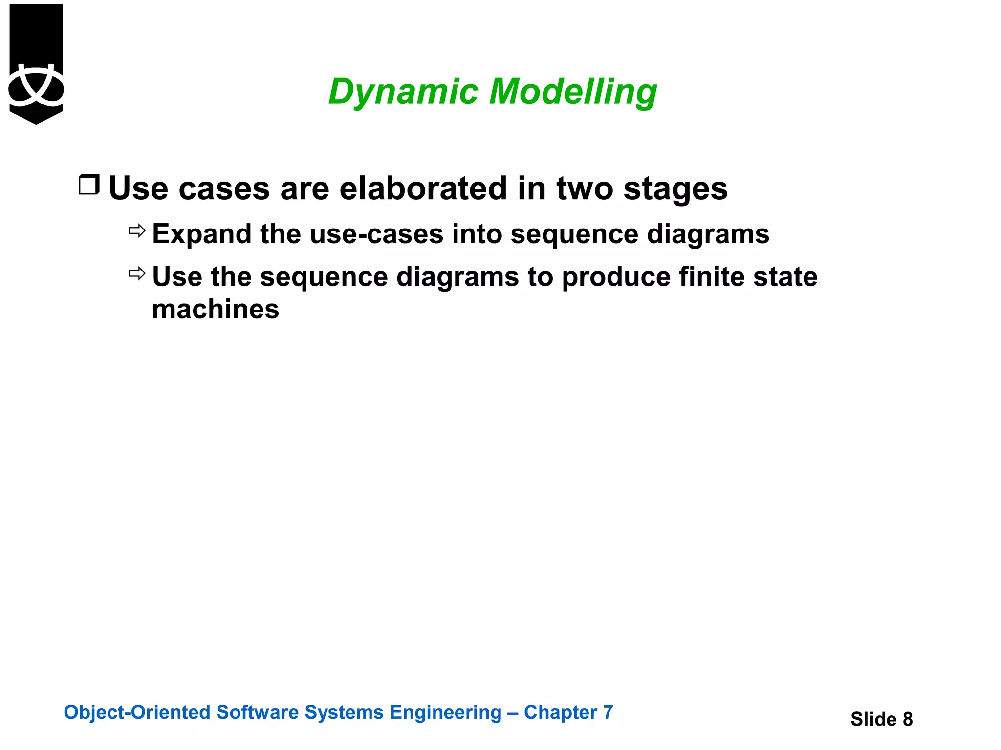 Dynamic Modelling

  Use cases are elaborated in two stages
       Expand the use-cases into sequence diagrams
       Use the sequence diagrams to produce finite state
        machines




Object-Oriented Software Systems Engineering – Chapter 7    Slide 8
 