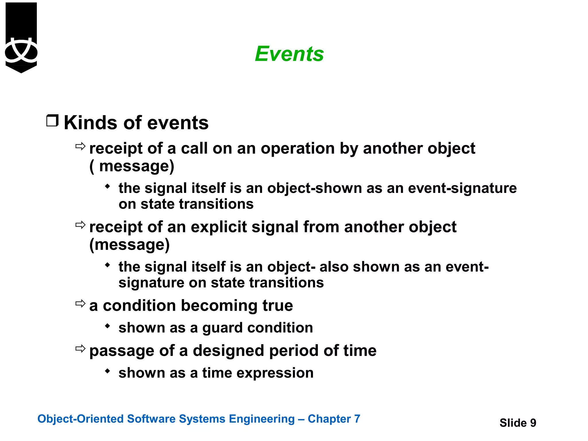 Events


  Kinds of events
     receipt of a call on an operation by another object
      ( message)
            the signal itself is an object-shown as an event-signature
              on state transitions
       receipt of an explicit signal from another object
        (message)
            the signal itself is an object- also shown as an event-
              signature on state transitions
       a condition becoming true
            shown as a guard condition
       passage of a designed period of time
            shown as a time expression


Object-Oriented Software Systems Engineering – Chapter 7               Slide 9
 