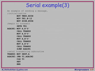M_Nokhodchian @ yahoo.comM_Nokhodchian @ yahoo.com MicroprocessorsMicroprocessors 1-1-1717
Serial example(3)
An example of sending a message.
;initialization
MOV TMOD,#20H
MOV TH1,#-12
MOV SCON,#50H
;begin to trnasmit
SETB TR1
AGAIN1: MOV A,#‘G'
CALL TRANSS
MOV A,#‘O'
CALL TRANSS
MOV A,#‘O'
CALL TRANSS
MOV A,#‘D'
CALL TRANSS
SJMP AGAIN1
;seial transmiting subroutine
TRANSS: MOV SBUF,A
AGAIN2: JNB TI,AGAIN2
CLR TI
RET
END
 