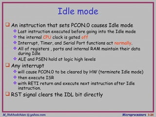 M_Nokhodchian @ yahoo.comM_Nokhodchian @ yahoo.com MicroprocessorsMicroprocessors 1-1-2424
Idle mode
 An instruction that sets PCON.0 causes Idle mode
 Last instruction executed before going into the Idle mode
 the internal CPU clock is gated off
 Interrupt, Timer, and Serial Port functions act normally.
 All of registers , ports and internal RAM maintain their data
during Idle
 ALE and PSEN hold at logic high levels
 Any interrupt
 will cause PCON.0 to be cleared by HW (terminate Idle mode)
 then execute ISR
 with RETI return and execute next instruction after Idle
instruction.
 RST signal clears the IDL bit directly
 