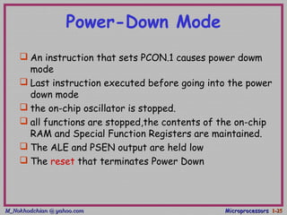 M_Nokhodchian @ yahoo.comM_Nokhodchian @ yahoo.com MicroprocessorsMicroprocessors 1-1-2525
Power-Down Mode
 An instruction that sets PCON.1 causes power dowm
mode
 Last instruction executed before going into the power
down mode
 the on-chip oscillator is stopped.
 all functions are stopped,the contents of the on-chip
RAM and Special Function Registers are maintained.
 The ALE and PSEN output are held low
 The reset that terminates Power Down
 