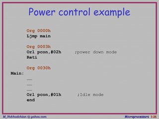 M_Nokhodchian @ yahoo.comM_Nokhodchian @ yahoo.com MicroprocessorsMicroprocessors 1-1-2626
Power control example
Org 0000h
Ljmp main
Org 0003h
Orl pcon,#02h ;power down mode
Reti
Org 0030h
Main:
……
……
……
Orl pcon,#01h ;Idle mode
end
 