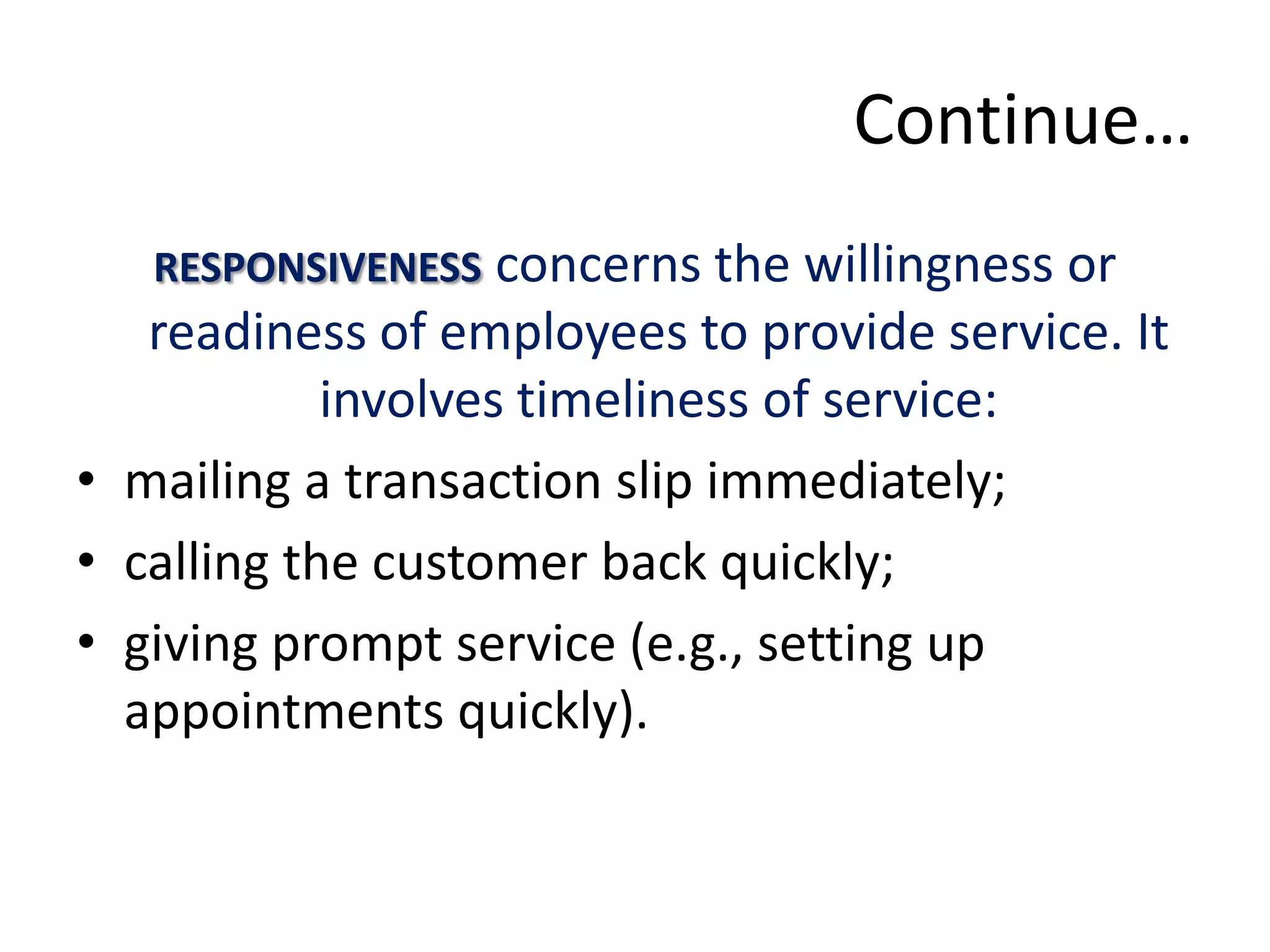 Continue…
   RESPONSIVENESS concerns the willingness or
   readiness of employees to provide service. It
            involves timeliness of service:
• mailing a transaction slip immediately;
• calling the customer back quickly;
• giving prompt service (e.g., setting up
  appointments quickly).
 