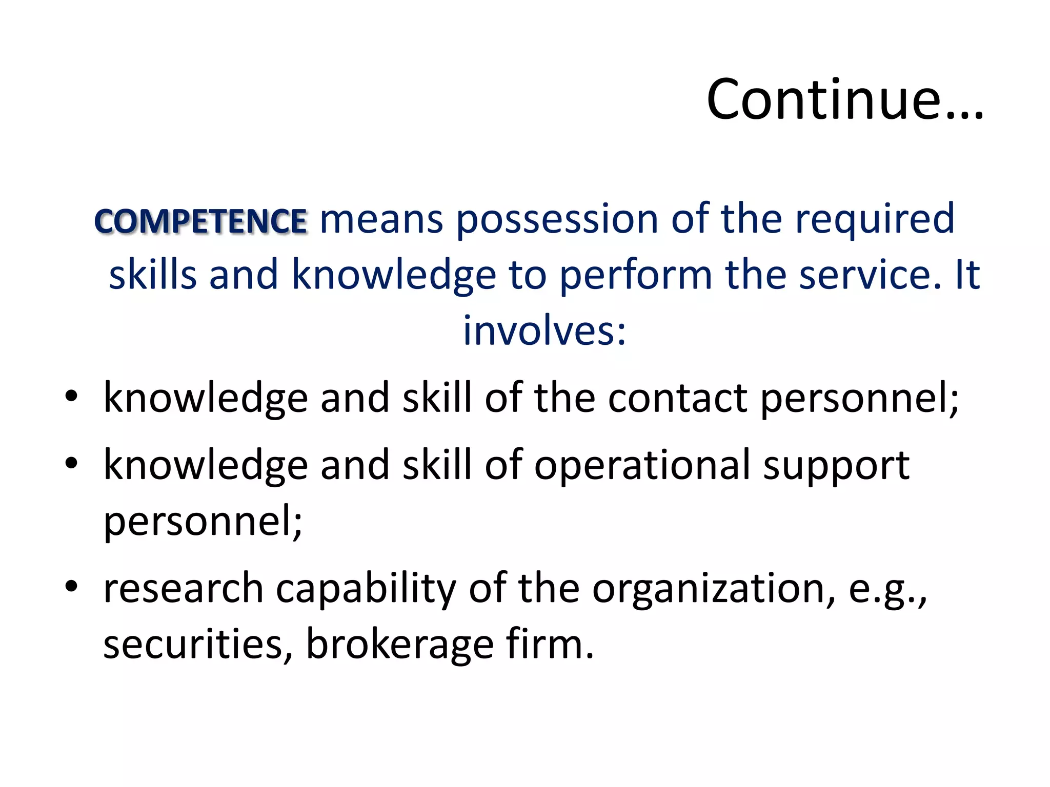 Continue…
 COMPETENCE means possession of the required
  skills and knowledge to perform the service. It
                      involves:
• knowledge and skill of the contact personnel;
• knowledge and skill of operational support
  personnel;
• research capability of the organization, e.g.,
  securities, brokerage firm.
 
