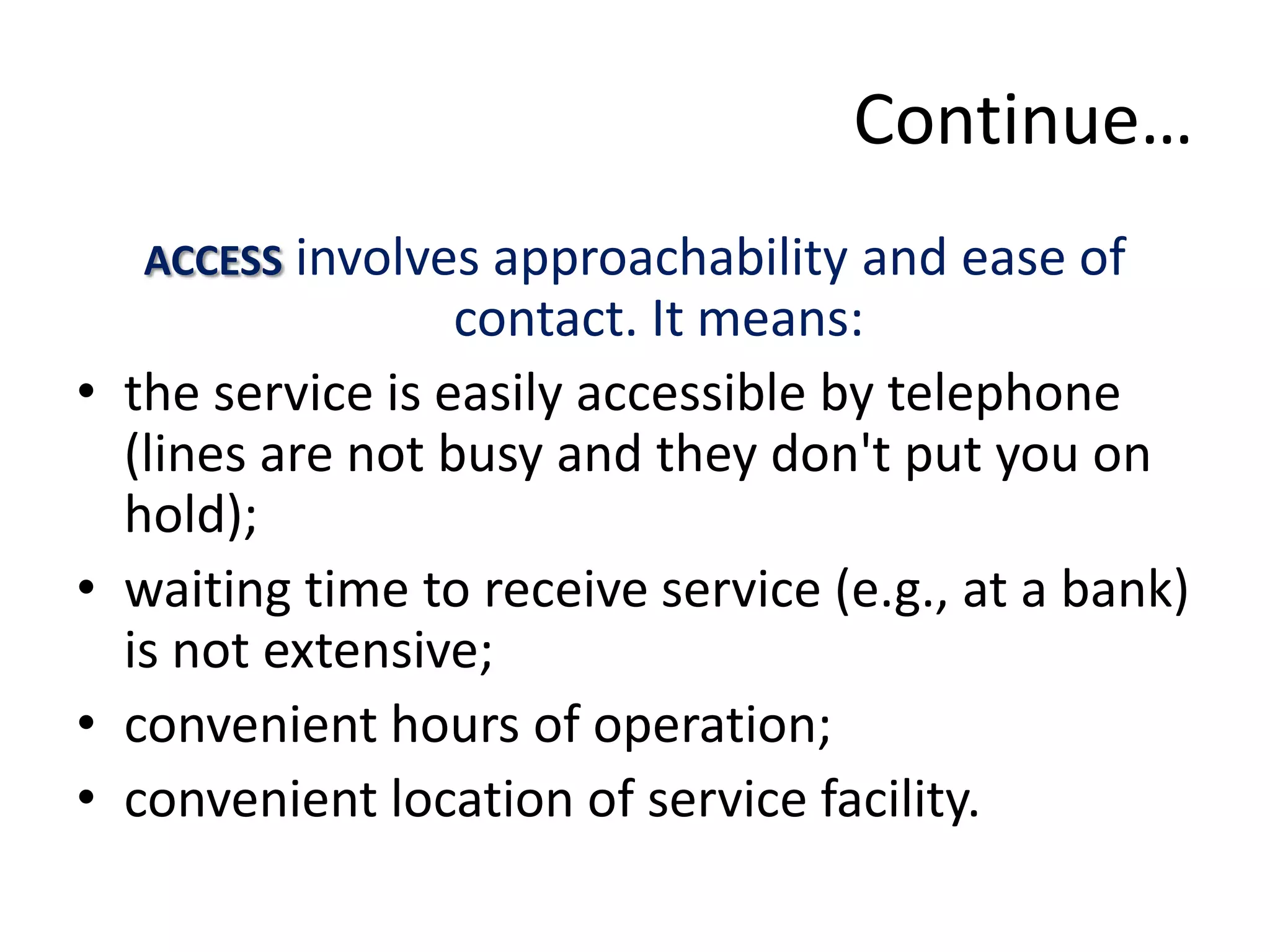 Continue…
    ACCESS involves approachability and ease of
                    contact. It means:
•   the service is easily accessible by telephone
    (lines are not busy and they don't put you on
    hold);
•   waiting time to receive service (e.g., at a bank)
    is not extensive;
•   convenient hours of operation;
•   convenient location of service facility.
 