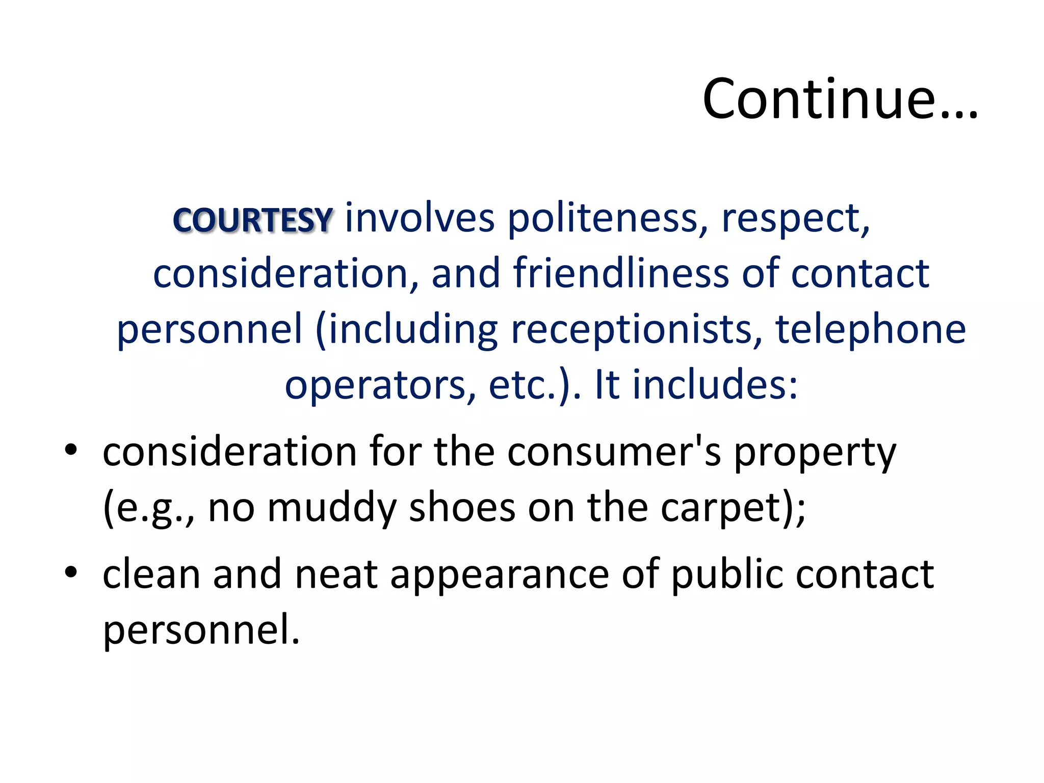 Continue…
     COURTESY involves politeness, respect,
     consideration, and friendliness of contact
   personnel (including receptionists, telephone
            operators, etc.). It includes:
• consideration for the consumer's property
  (e.g., no muddy shoes on the carpet);
• clean and neat appearance of public contact
  personnel.
 