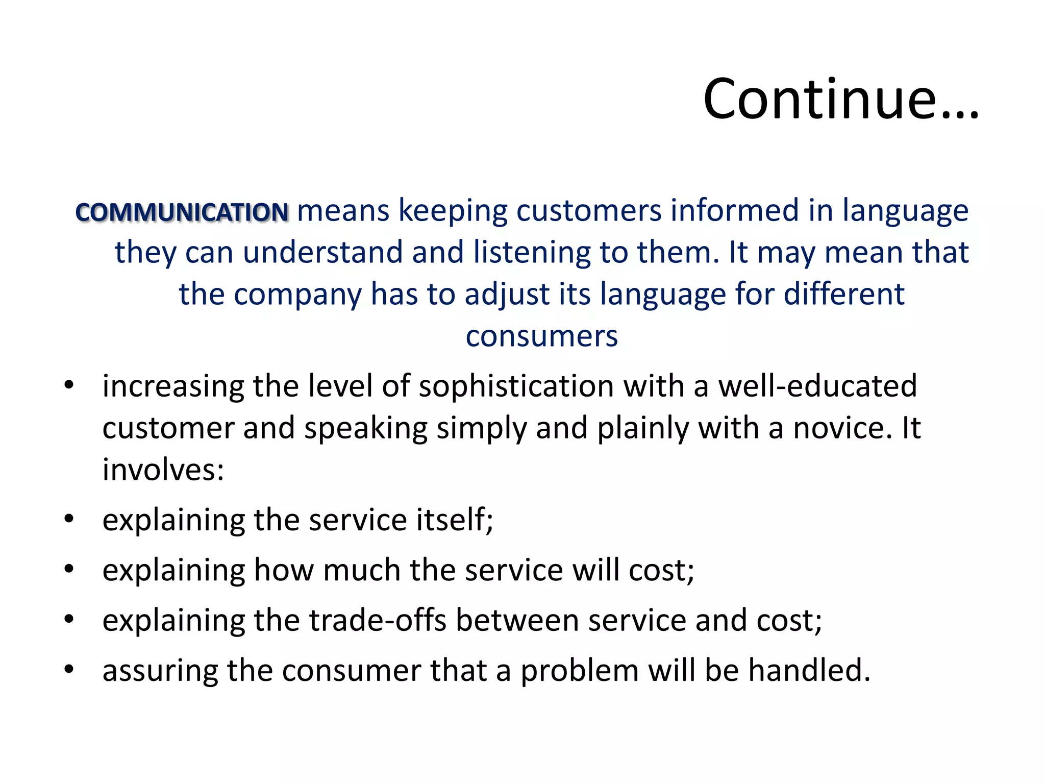 Continue…
 COMMUNICATION means keeping customers informed in language
     they can understand and listening to them. It may mean that
          the company has to adjust its language for different
                               consumers
•   increasing the level of sophistication with a well-educated
    customer and speaking simply and plainly with a novice. It
    involves:
•   explaining the service itself;
•   explaining how much the service will cost;
•   explaining the trade-offs between service and cost;
•   assuring the consumer that a problem will be handled.
 