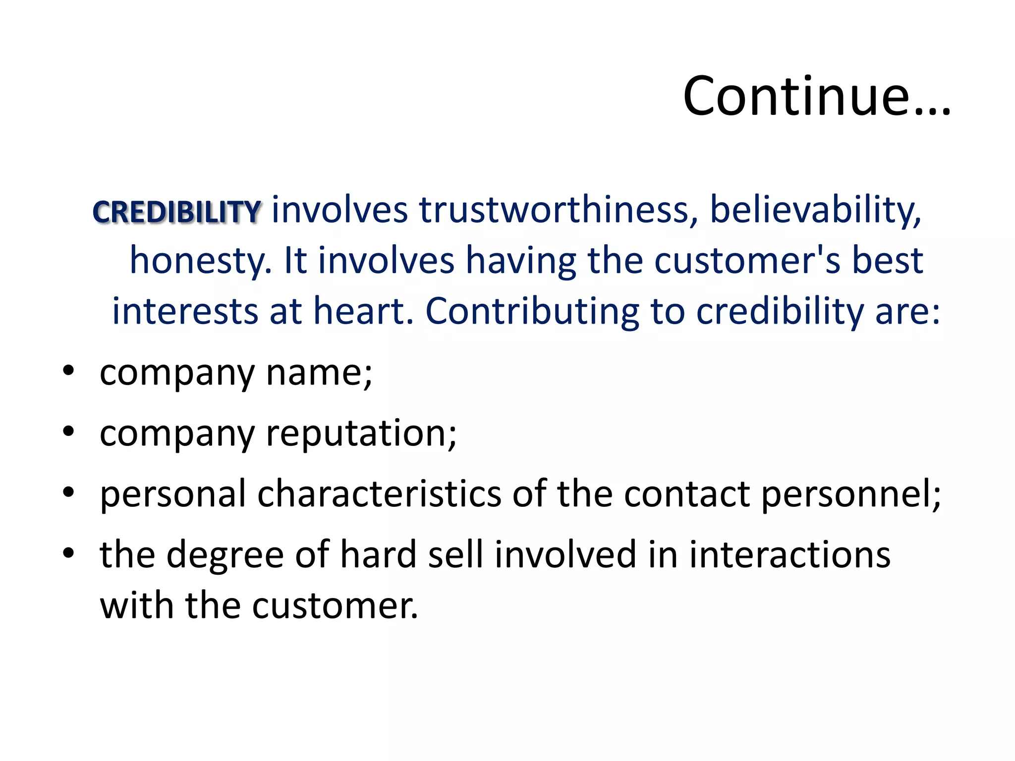 Continue…
    CREDIBILITY involves trustworthiness, believability,
      honesty. It involves having the customer's best
     interests at heart. Contributing to credibility are:
•   company name;
•   company reputation;
•   personal characteristics of the contact personnel;
•   the degree of hard sell involved in interactions
    with the customer.
 
