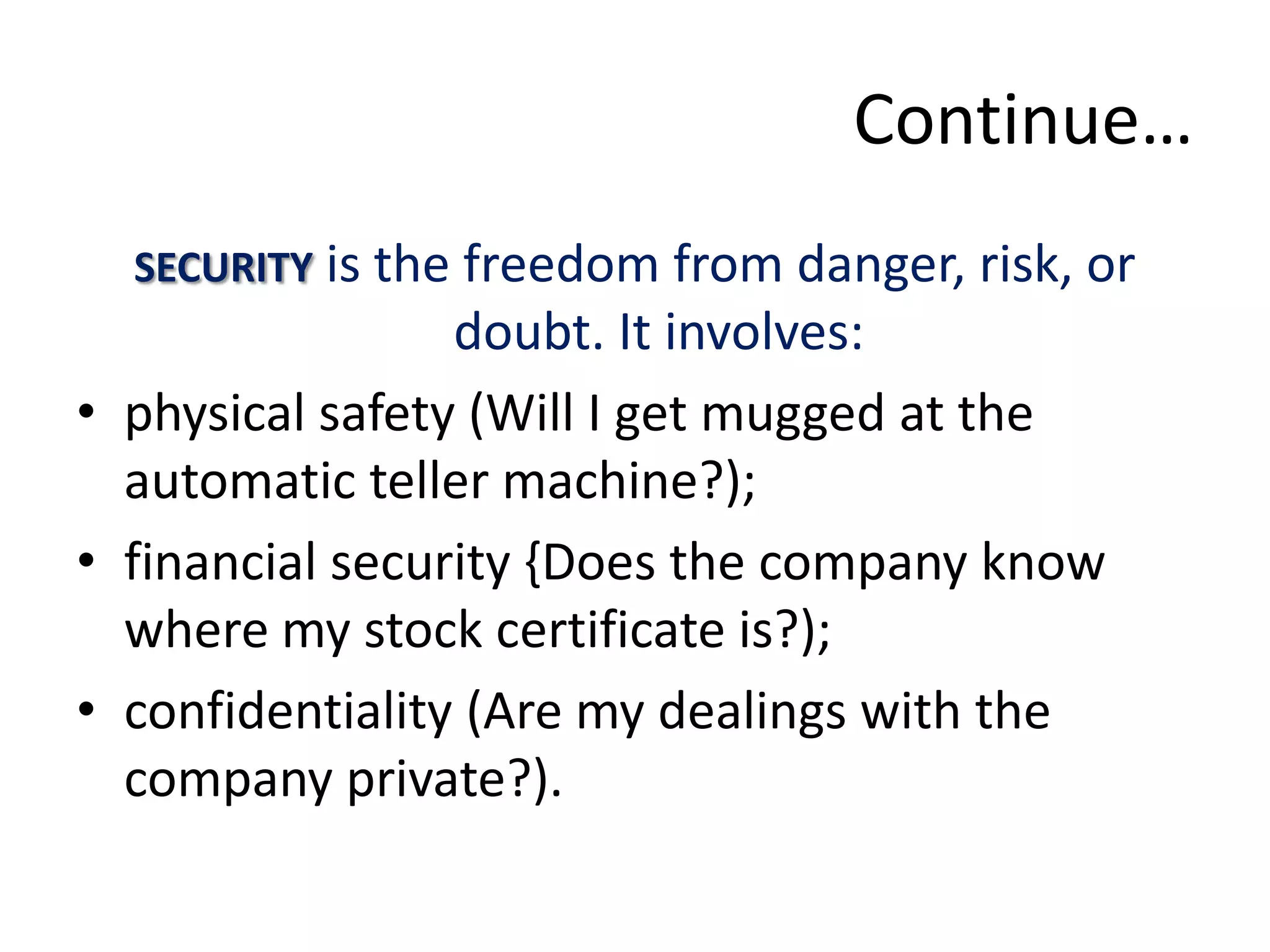 Continue…
  SECURITY is the freedom from danger, risk, or
                 doubt. It involves:
• physical safety (Will I get mugged at the
  automatic teller machine?);
• financial security {Does the company know
  where my stock certificate is?);
• confidentiality (Are my dealings with the
  company private?).
 