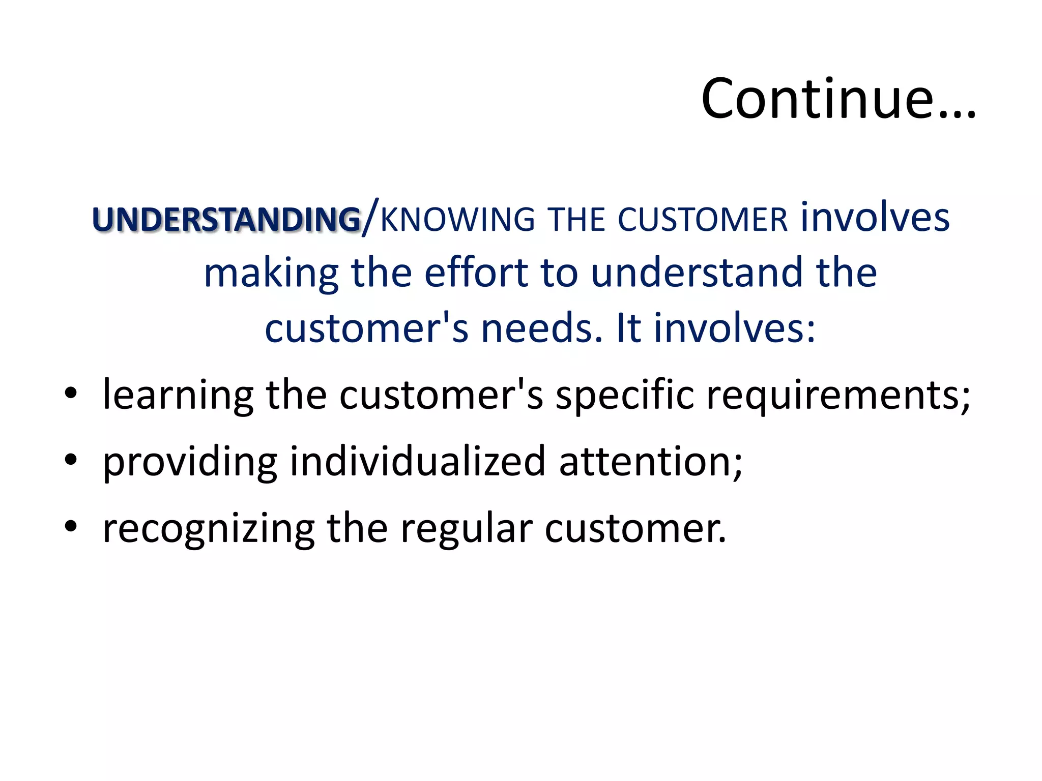 Continue…
 UNDERSTANDING/KNOWING THE CUSTOMER involves
       making the effort to understand the
           customer's needs. It involves:
• learning the customer's specific requirements;
• providing individualized attention;
• recognizing the regular customer.
 