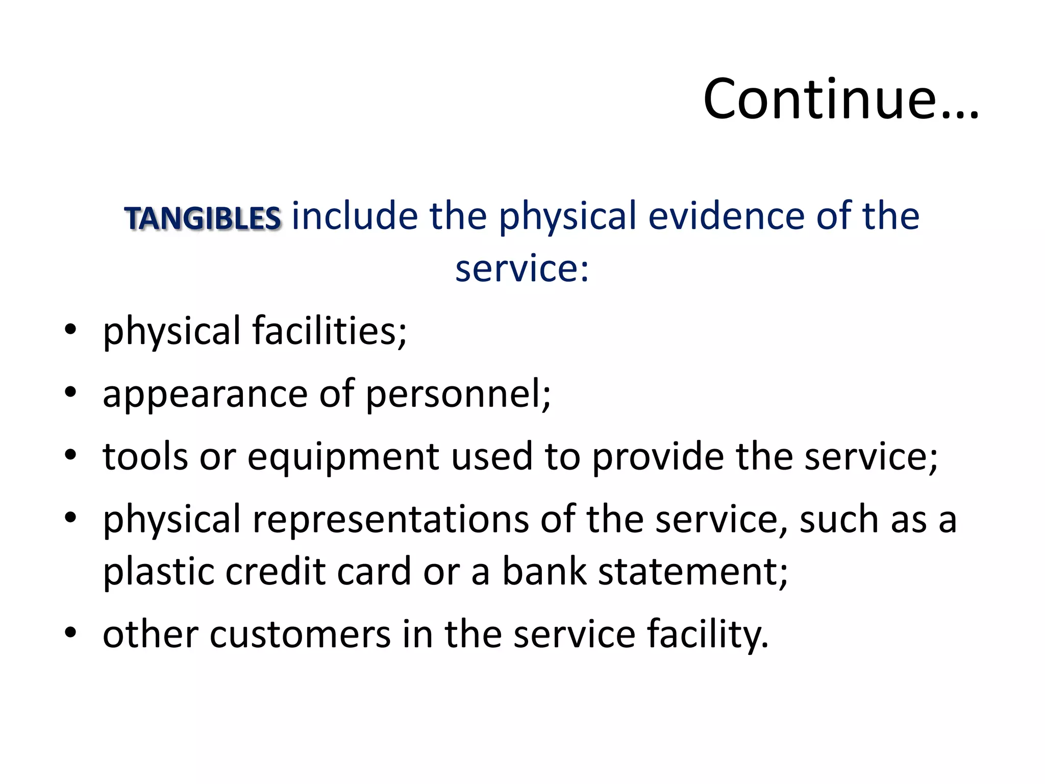 Continue…
    TANGIBLES include the physical evidence of the
                       service:
• physical facilities;
• appearance of personnel;
• tools or equipment used to provide the service;
• physical representations of the service, such as a
  plastic credit card or a bank statement;
• other customers in the service facility.
 
