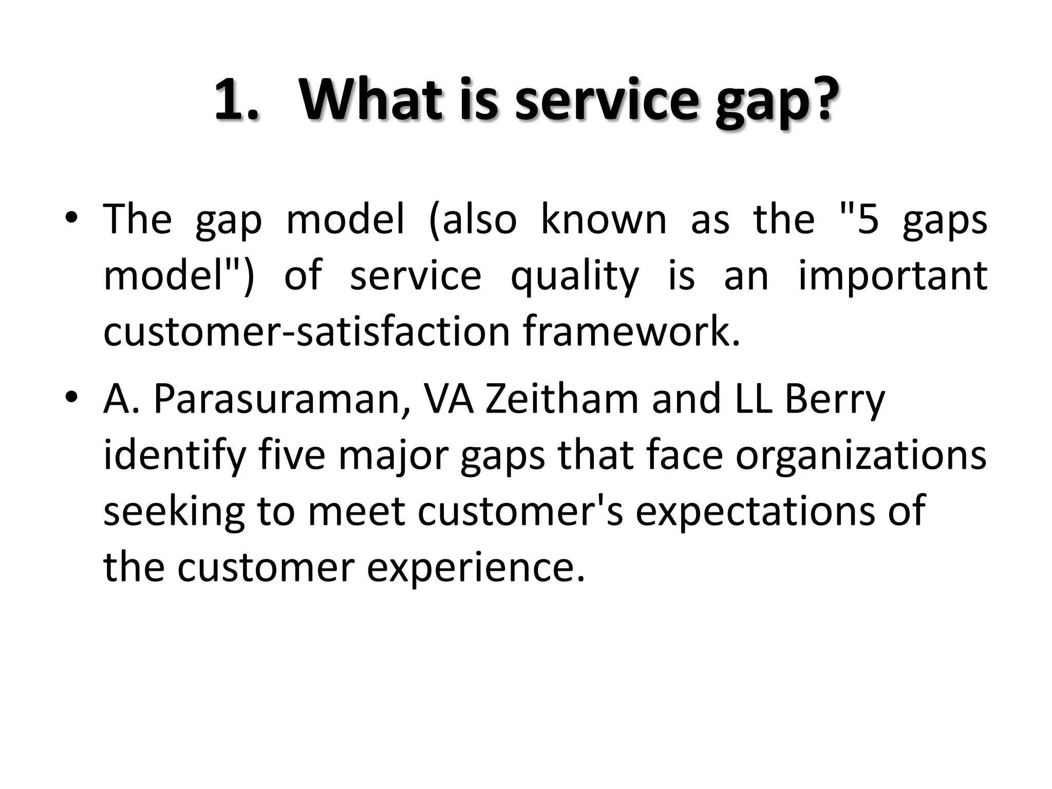 1. What is service gap?
• The gap model (also known as the "5 gaps
  model") of service quality is an important
  customer-satisfaction framework.
• A. Parasuraman, VA Zeitham and LL Berry
  identify five major gaps that face organizations
  seeking to meet customer's expectations of
  the customer experience.
 