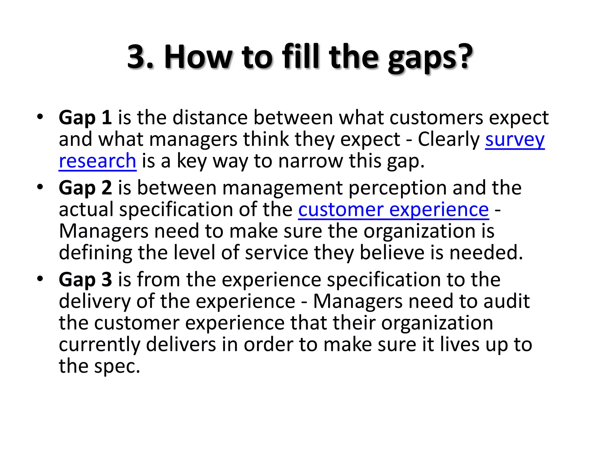 3. How to fill the gaps?
• Gap 1 is the distance between what customers expect
  and what managers think they expect - Clearly survey
  research is a key way to narrow this gap.
• Gap 2 is between management perception and the
  actual specification of the customer experience -
  Managers need to make sure the organization is
  defining the level of service they believe is needed.
• Gap 3 is from the experience specification to the
  delivery of the experience - Managers need to audit
  the customer experience that their organization
  currently delivers in order to make sure it lives up to
  the spec.
 