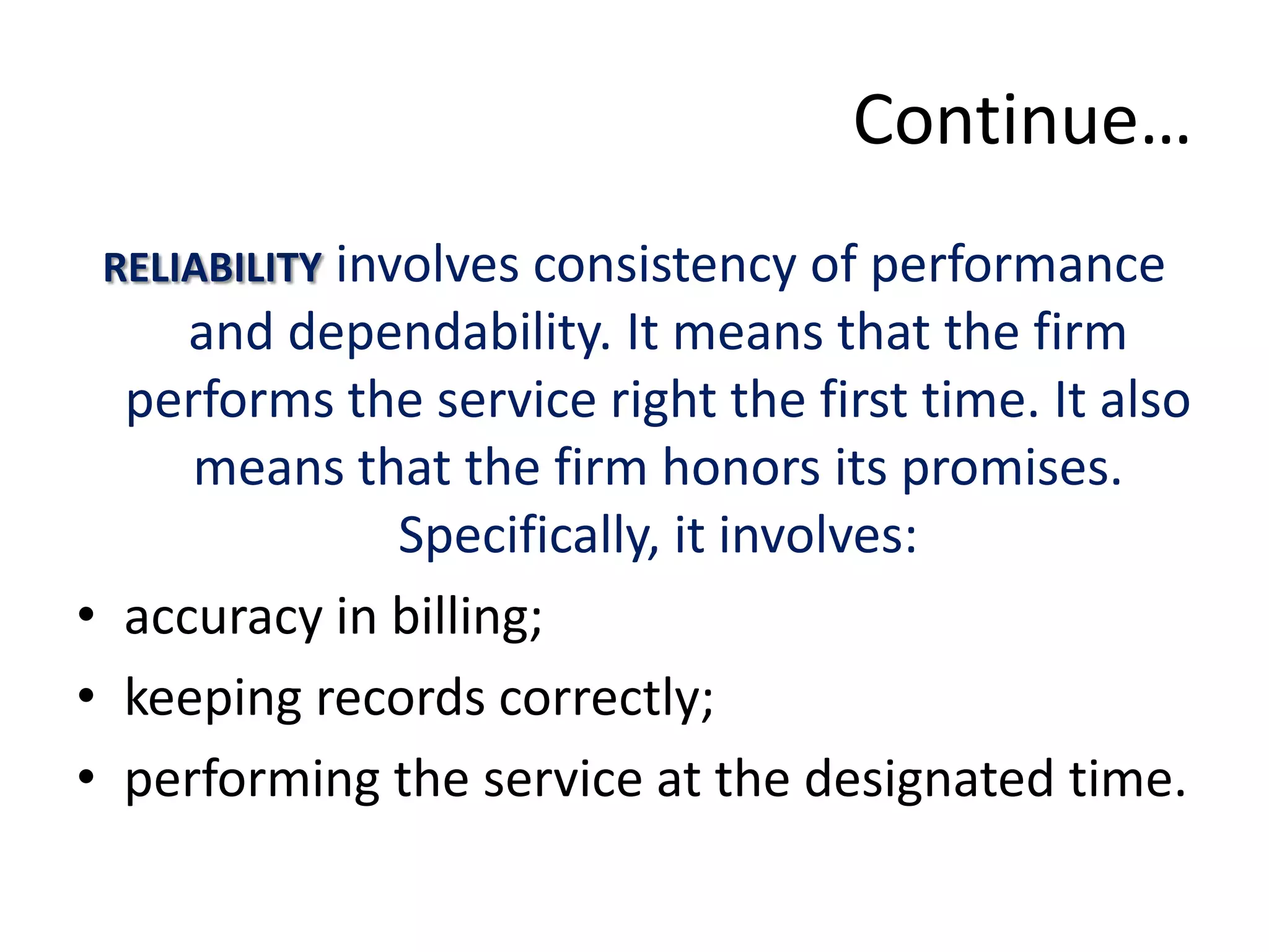 Continue…
 RELIABILITY involves consistency of performance
     and dependability. It means that the firm
  performs the service right the first time. It also
     means that the firm honors its promises.
              Specifically, it involves:
• accuracy in billing;
• keeping records correctly;
• performing the service at the designated time.
 