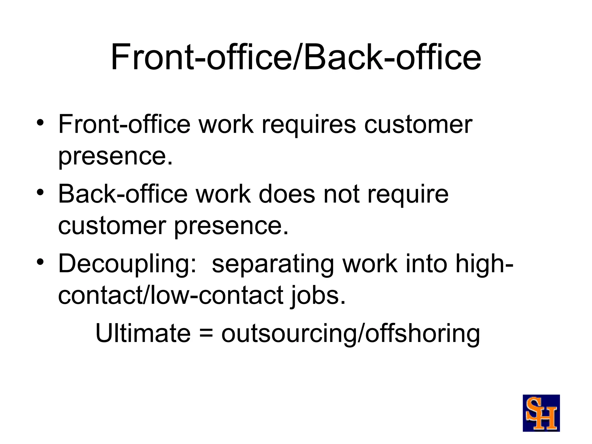 Front-office/Back-office
• Front-office work requires customer
  presence.
• Back-office work does not require
  customer presence.
• Decoupling: separating work into high-
  contact/low-contact jobs.
     Ultimate = outsourcing/offshoring
 