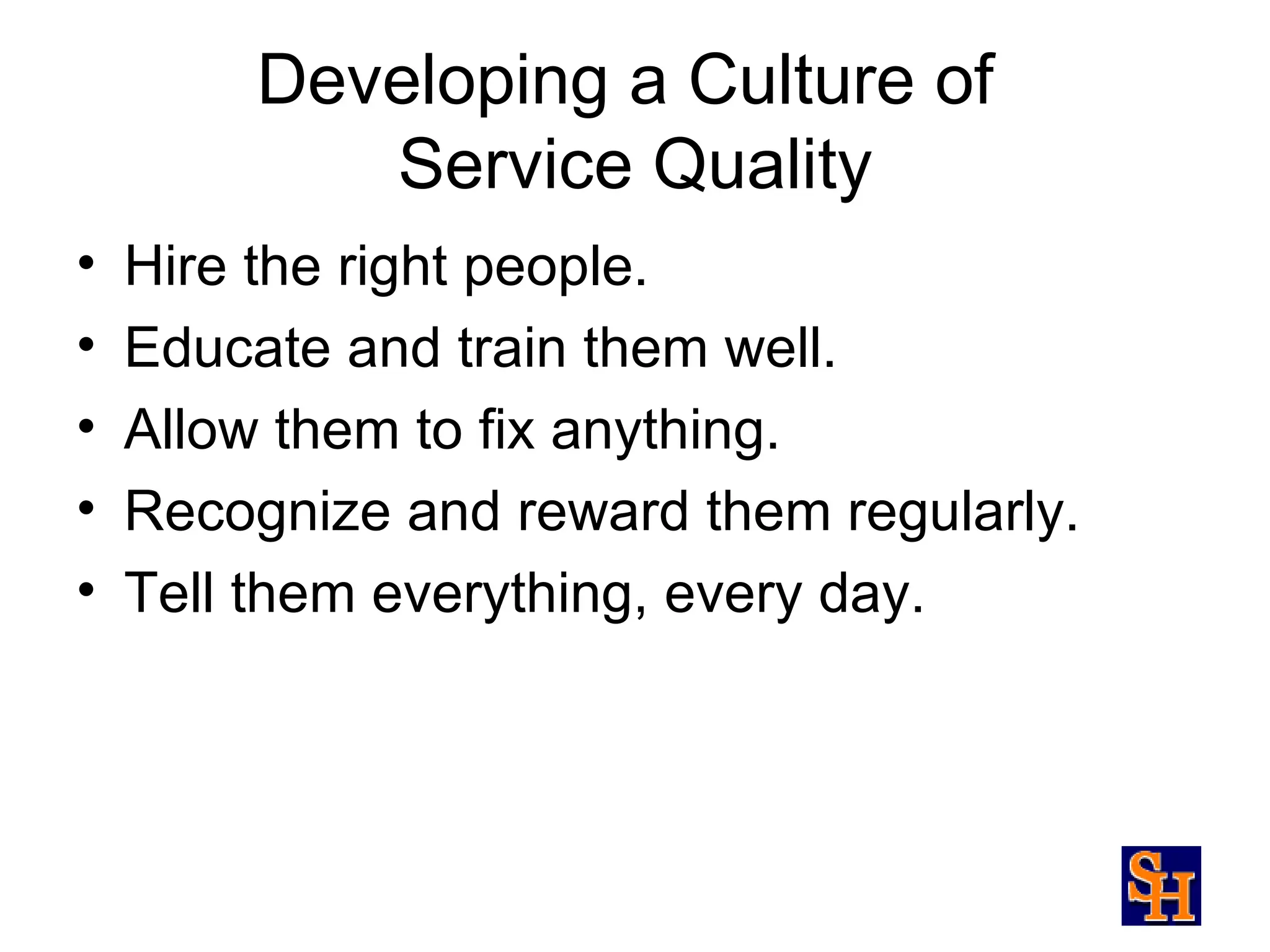 Developing a Culture of
            Service Quality
•   Hire the right people.
•   Educate and train them well.
•   Allow them to fix anything.
•   Recognize and reward them regularly.
•   Tell them everything, every day.
 