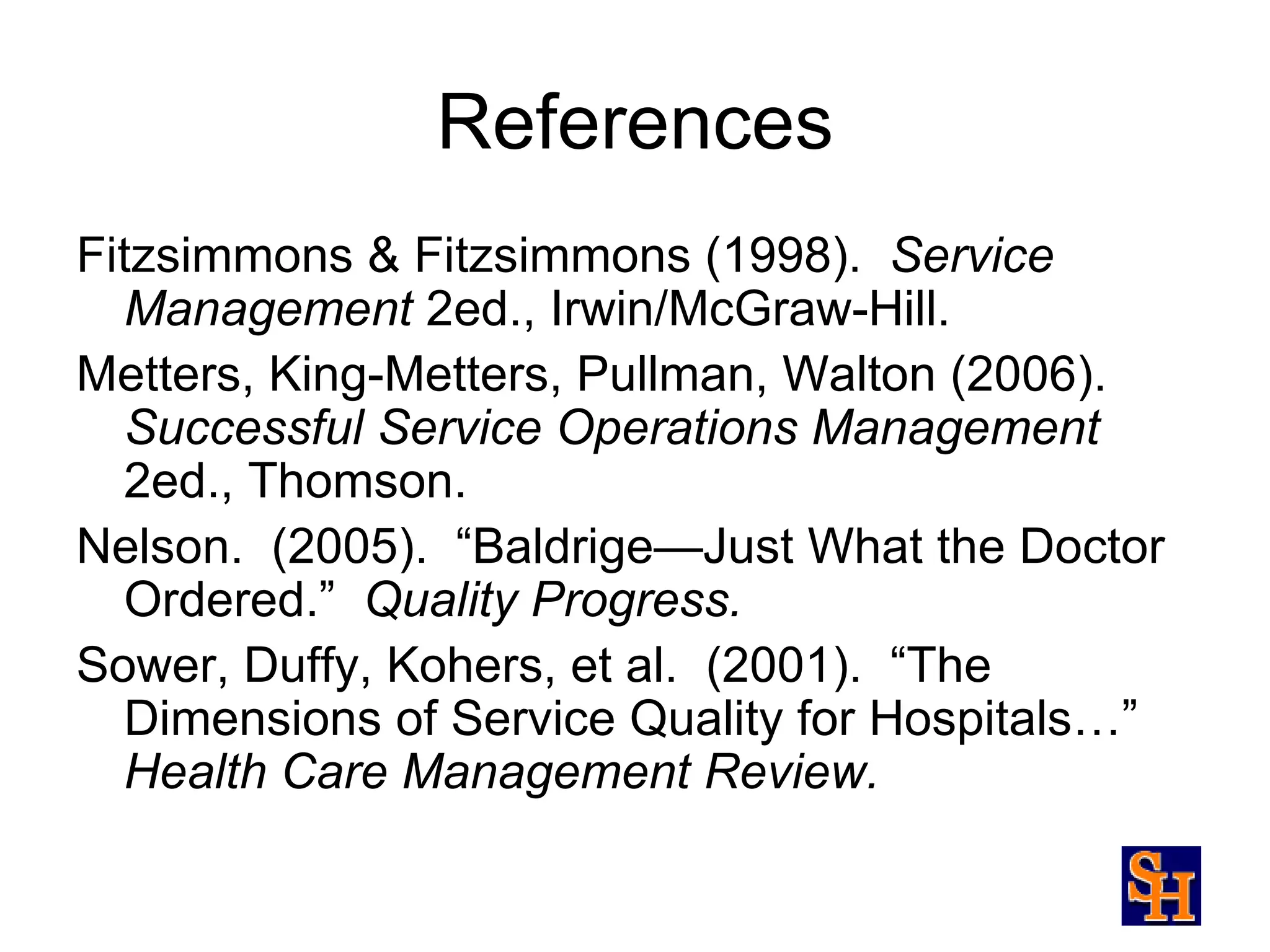 References
Fitzsimmons & Fitzsimmons (1998). Service
  Management 2ed., Irwin/McGraw-Hill.
Metters, King-Metters, Pullman, Walton (2006).
  Successful Service Operations Management
  2ed., Thomson.
Nelson. (2005). “Baldrige—Just What the Doctor
  Ordered.” Quality Progress.
Sower, Duffy, Kohers, et al. (2001). “The
  Dimensions of Service Quality for Hospitals…”
  Health Care Management Review.
 