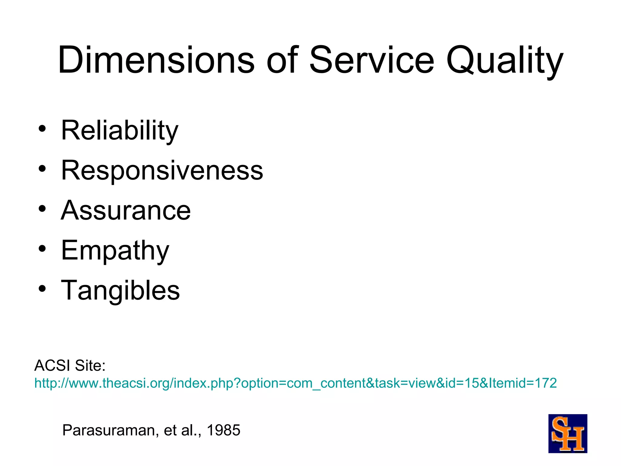 Dimensions of Service Quality
•   Reliability
•   Responsiveness
•   Assurance
•   Empathy
•   Tangibles

ACSI Site:
http://www.theacsi.org/index.php?option=com_content&task=view&id=15&Itemid=172


    Parasuraman, et al., 1985
 