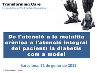 Transforming Care
Experiències d’èxit de transformació




    De l'atenció a la malaltia
   crònica a l'atenció inte g r al
     del pacient: la diabetis
           com a model

                       Barcelona, 21 de gener de 2013
Dr. Ramon Morera i Castell
 