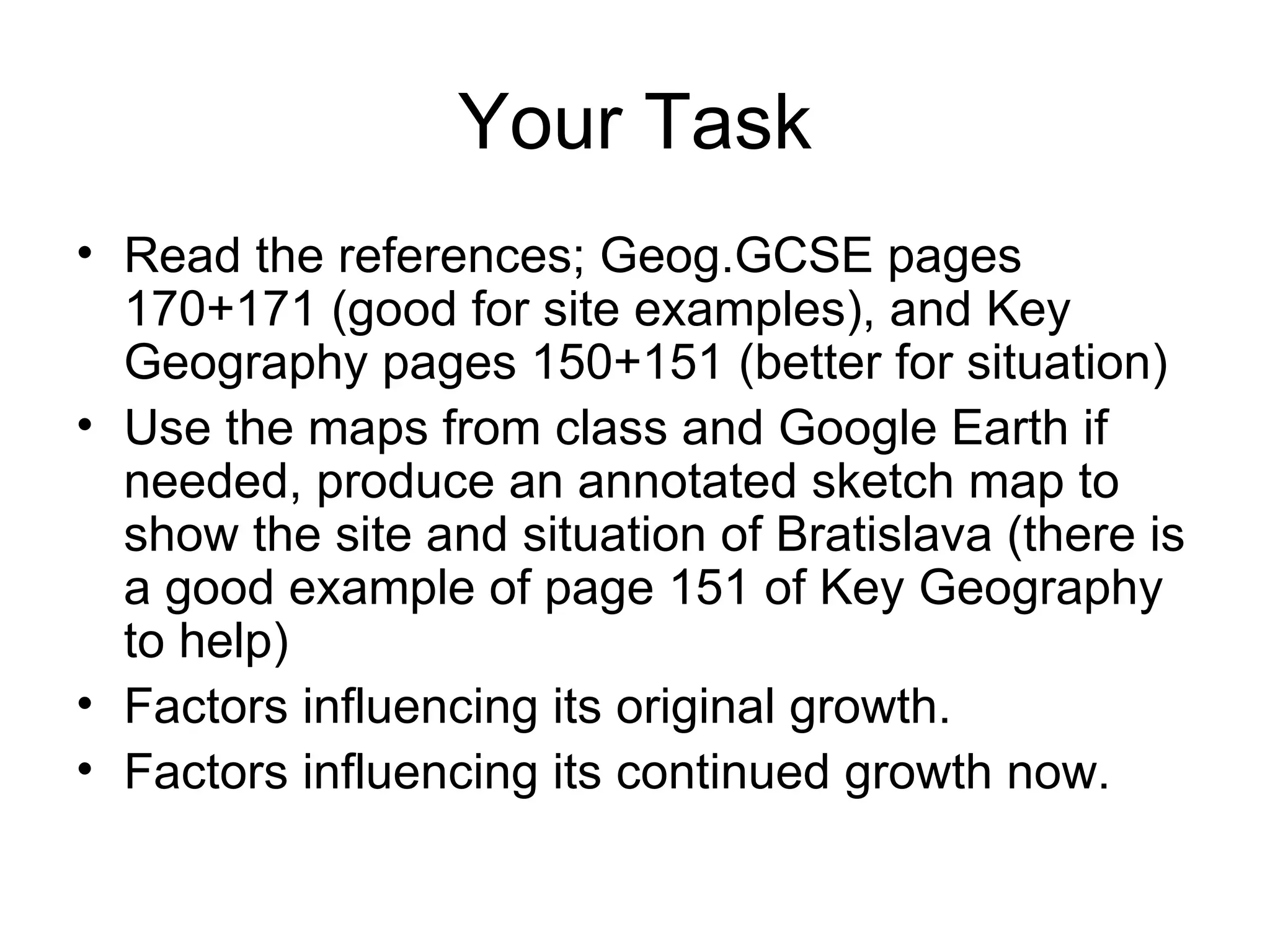 Your Task Read the references; Geog.GCSE pages 170+171 (good for site examples), and Key Geography pages 150+151 (better for situation) Use the maps from class and Google Earth if needed, produce an annotated sketch map to show the site and situation of Bratislava (there is a good example of page 151 of Key Geography to help) Factors influencing its original growth. Factors influencing its continued growth now.