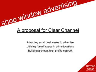 Clear Channel Shop Windows A proposal for Clear Channel Attracting small businesses to advertise Utilising “dead” space in prime locations Building a cheap, high profile network 