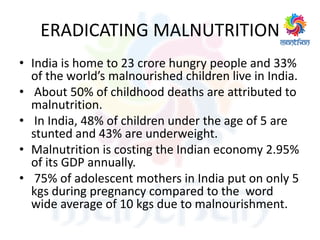 ERADICATING MALNUTRITION
• India is home to 23 crore hungry people and 33%
of the world’s malnourished children live in India.
• About 50% of childhood deaths are attributed to
malnutrition.
• In India, 48% of children under the age of 5 are
stunted and 43% are underweight.
• Malnutrition is costing the Indian economy 2.95%
of its GDP annually.
• 75% of adolescent mothers in India put on only 5
kgs during pregnancy compared to the word
wide average of 10 kgs due to malnourishment.
 