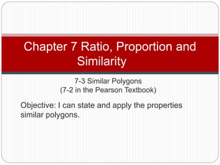 7-3 Similar Polygons
(7-2 in the Pearson Textbook)
Chapter 7 Ratio, Proportion and
Similarity
Objective: I can state and apply the properties
similar polygons.
 