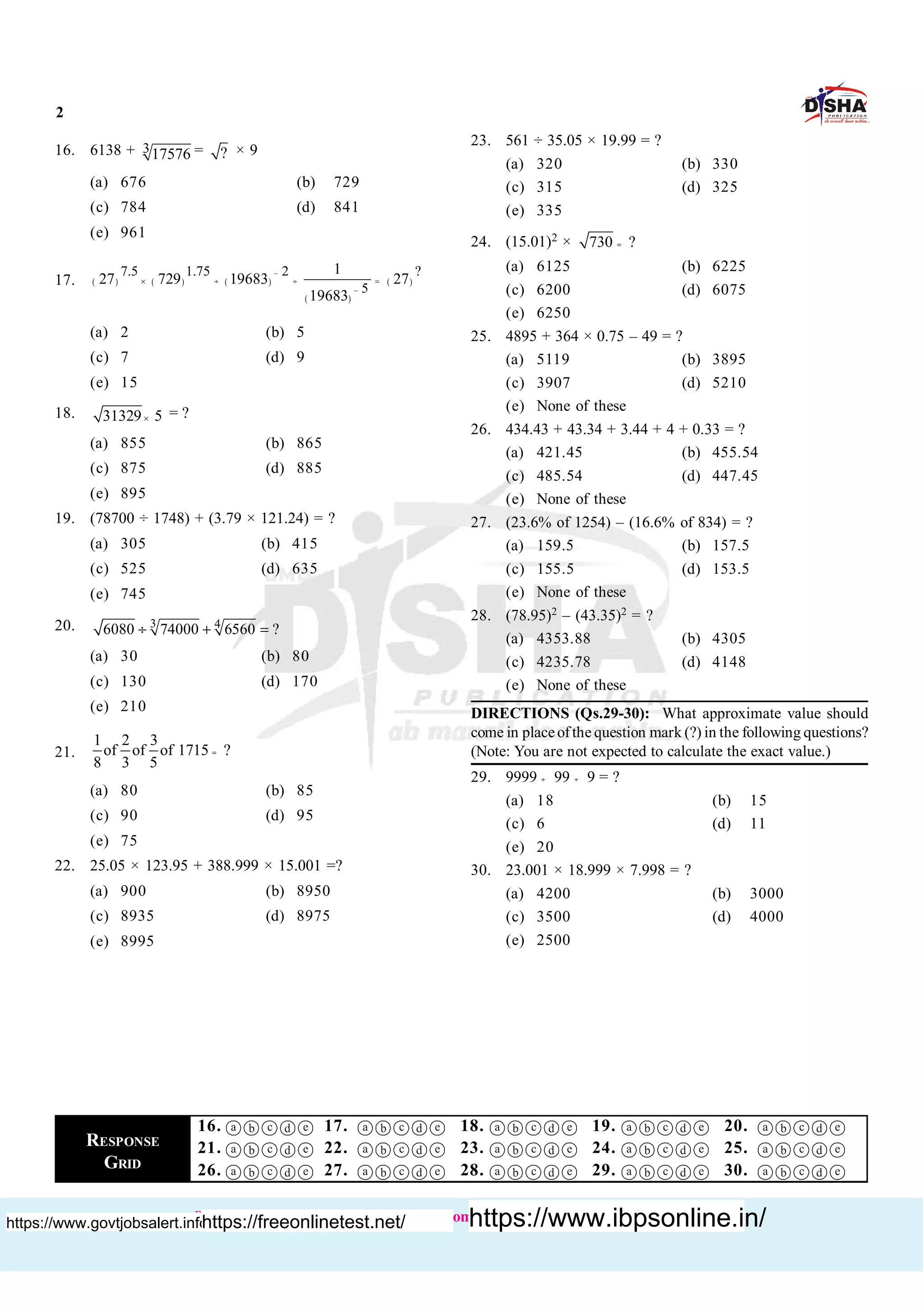 2
Buy books :http://www.dishapublication.com/entrance-exams-books/bank-exams.html
16. 6138 + 317576 = ? × 9
(a) 676 (b) 729
(c) 784 (d) 841
(e) 961
17. ( ) ( ) ( )
( )
( )
7.5 1.75 2 ?
5
1
27 729 19683 27
19683
-
-
´ ¸ ¸ =
(a) 2 (b) 5
(c) 7 (d) 9
(e) 15
18. 31329 5´ = ?
(a) 855 (b) 865
(c) 875 (d) 885
(e) 895
19. (78700 ÷ 1748) + (3.79 × 121.24) = ?
(a) 305 (b) 415
(c) 525 (d) 635
(e) 745
20. 3 4
6080 74000 6560 ?¸ + =
(a) 30 (b) 80
(c) 130 (d) 170
(e) 210
21.
1 2 3
of of of 1715 ?
8 3 5
=
(a) 80 (b) 85
(c) 90 (d) 95
(e) 75
22. 25.05 × 123.95 + 388.999 × 15.001 =?
(a) 900 (b) 8950
(c) 8935 (d) 8975
(e) 8995
23. 561 ÷ 35.05 × 19.99 = ?
(a) 320 (b) 330
(c) 315 (d) 325
(e) 335
24. (15.01)2 × 730 ?=
(a) 6125 (b) 6225
(c) 6200 (d) 6075
(e) 6250
25. 4895 + 364 × 0.75 – 49 = ?
(a) 5119 (b) 3895
(c) 3907 (d) 5210
(e) None of these
26. 434.43 + 43.34 + 3.44 + 4 + 0.33 = ?
(a) 421.45 (b) 455.54
(c) 485.54 (d) 447.45
(e) None of these
27. (23.6% of 1254) – (16.6% of 834) = ?
(a) 159.5 (b) 157.5
(c) 155.5 (d) 153.5
(e) None of these
28. (78.95)2 – (43.35)2 = ?
(a) 4353.88 (b) 4305
(c) 4235.78 (d) 4148
(e) None of these
DIRECTIONS (Qs.29-30): What approximate value should
come in placeofthe question mark (?) in the following questions?
(Note: You are not expected to calculate the exact value.)
29. 9999 ¸ 99 ¸ 9 = ?
(a) 18 (b) 15
(c) 6 (d) 11
(e) 20
30. 23.001 × 18.999 × 7.998 = ?
(a) 4200 (b) 3000
(c) 3500 (d) 4000
(e) 2500
RESPONSE
GRID
16. a b c d e 17. a b c d e 18. a b c d e 19. a b c d e 20. a b c d e
21. a b c d e 22. a b c d e 23. a b c d e 24. a b c d e 25. a b c d e
26. a b c d e 27. a b c d e 28. a b c d e 29. a b c d e 30. a b c d e
https://www.govtjobsalert.info/https://freeonlinetest.net/ https://www.ibpsonline.in/
 