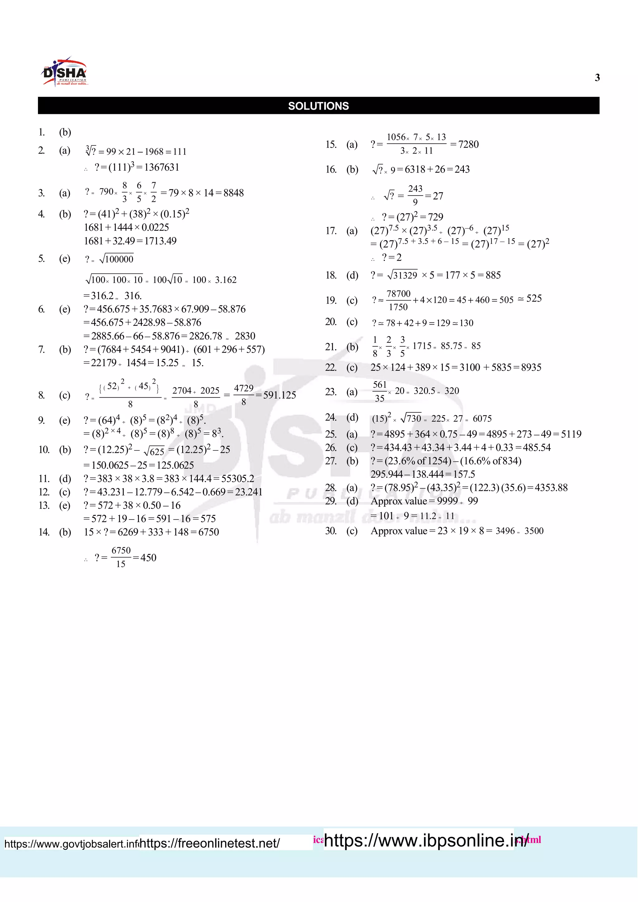 3
Buy books :http://www.dishapublication.com/entrance-exams-books/bank-exams.html
SOLUTIONS
1. (b)
2. (a) 3
? 99 21 1968 111= ´ - =
 ?= (111)3 =1367631
3. (a)
8 6 7
? 790
3 5 2
= ´ ´ ´ =79×8× 14 =8848
4. (b) ?= (41)2 + (38)2 × (0.15)2
1681+1444×0.0225
1681+32.49=1713.49
5. (e) ? 100000=
100 100 10 100 10 100 3.162´ ´ = = ´
=316.2» 316.
6. (e) ?=456.675+35.7683×67.909–58.876
=456.675+2428.98–58.876
= 2885.66– 66– 58.876= 2826.78 » 2830
7. (b) ?= (7684+ 5454+ 9041)¸ (601+296+557)
=22179 ¸ 1454= 15.25 » 15.
8. (c)
( ) ( ){ }
2 2
52 45 2704 2025
?
8 8
+
+
= = =
4729
8
=591.125
9. (e) ? = (64)4 ¸ (8)5 = (82)4 ¸ (8)5.
= (8)2 × 4 ¸ (8)5 = (8)8 ¸ (8)5 = 83.
10. (b) ? = (12.25)2 – 625 = (12.25)2 – 25
=150.0625–25=125.0625
11. (d) ?=383 ×38×3.8 =383×144.4= 55305.2
12. (c) ?=43.231–12.779–6.542–0.669= 23.241
13. (e) ?= 572 + 38 × 0.50 – 16
= 572 + 19 –16 = 591 –16 = 575
14. (b) 15× ?= 6269+ 333+148 =6750
 ? =
6750
15
=450
15. (a) ?=
1056 7 5 13
3 2 11
´ ´ ´
´ ´
= 7280
16. (b) ? 9´ =6318+26=243
 ? =
243
9
= 27
 ? = (27)2 = 729
17. (a) (27)7.5 × (27)3.5 ¸ (27)–6 ¸ (27)15
= (27)7.5 + 3.5 + 6 – 15 = (27)17 – 15 = (27)2
 ? = 2
18. (d) ? = 31329 × 5 = 177 × 5 = 885
19. (c)
78700
? 4 120 45 460 505
1750
» + ´ = + = 525;
20. (c) ? 78 42 9 129 130+ + =; ;
21. (b)
1 2 3
1715 85.75 85
8 3 5
´ ´ ´ = »
22. (c) 25×124+ 389×15= 3100 + 5835=8935
23. (a)
561
20 320.5 320
35
´ = »
24. (d) 2
(15) 730 225 27 6075´ = ´ =
25. (a) ?=4895 +364×0.75 –49=4895+273–49= 5119
26. (c) ?=434.43+43.34+3.44+4+0.33 =485.54
27. (b) ?= (23.6% of1254)–(16.6% of834)
295.944–138.444=157.5
28. (a) ?= (78.95)2 –(43.35)2 =(122.3) (35.6)=4353.88
29. (d) Approx value = 9999 ¸ 99
= 101 ¸ 9 = 11.2 11»
30. (c) Approx value = 23 × 19 × 8 = 3496 3500»
https://www.govtjobsalert.info/https://freeonlinetest.net/ https://www.ibpsonline.in/
 