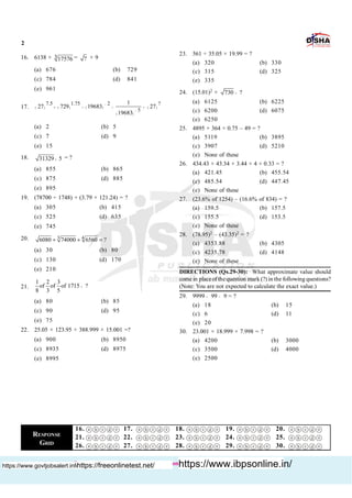 2
Buy books :http://www.dishapublication.com/entrance-exams-books/bank-exams.html
16. 6138 + 317576 = ? × 9
(a) 676 (b) 729
(c) 784 (d) 841
(e) 961
17. ( ) ( ) ( )
( )
( )
7.5 1.75 2 ?
5
1
27 729 19683 27
19683
-
-
´ ¸ ¸ =
(a) 2 (b) 5
(c) 7 (d) 9
(e) 15
18. 31329 5´ = ?
(a) 855 (b) 865
(c) 875 (d) 885
(e) 895
19. (78700 ÷ 1748) + (3.79 × 121.24) = ?
(a) 305 (b) 415
(c) 525 (d) 635
(e) 745
20. 3 4
6080 74000 6560 ?¸ + =
(a) 30 (b) 80
(c) 130 (d) 170
(e) 210
21.
1 2 3
of of of 1715 ?
8 3 5
=
(a) 80 (b) 85
(c) 90 (d) 95
(e) 75
22. 25.05 × 123.95 + 388.999 × 15.001 =?
(a) 900 (b) 8950
(c) 8935 (d) 8975
(e) 8995
23. 561 ÷ 35.05 × 19.99 = ?
(a) 320 (b) 330
(c) 315 (d) 325
(e) 335
24. (15.01)2 × 730 ?=
(a) 6125 (b) 6225
(c) 6200 (d) 6075
(e) 6250
25. 4895 + 364 × 0.75 – 49 = ?
(a) 5119 (b) 3895
(c) 3907 (d) 5210
(e) None of these
26. 434.43 + 43.34 + 3.44 + 4 + 0.33 = ?
(a) 421.45 (b) 455.54
(c) 485.54 (d) 447.45
(e) None of these
27. (23.6% of 1254) – (16.6% of 834) = ?
(a) 159.5 (b) 157.5
(c) 155.5 (d) 153.5
(e) None of these
28. (78.95)2 – (43.35)2 = ?
(a) 4353.88 (b) 4305
(c) 4235.78 (d) 4148
(e) None of these
DIRECTIONS (Qs.29-30): What approximate value should
come in placeofthe question mark (?) in the following questions?
(Note: You are not expected to calculate the exact value.)
29. 9999 ¸ 99 ¸ 9 = ?
(a) 18 (b) 15
(c) 6 (d) 11
(e) 20
30. 23.001 × 18.999 × 7.998 = ?
(a) 4200 (b) 3000
(c) 3500 (d) 4000
(e) 2500
RESPONSE
GRID
16. a b c d e 17. a b c d e 18. a b c d e 19. a b c d e 20. a b c d e
21. a b c d e 22. a b c d e 23. a b c d e 24. a b c d e 25. a b c d e
26. a b c d e 27. a b c d e 28. a b c d e 29. a b c d e 30. a b c d e
https://www.govtjobsalert.info/https://freeonlinetest.net/ https://www.ibpsonline.in/
 