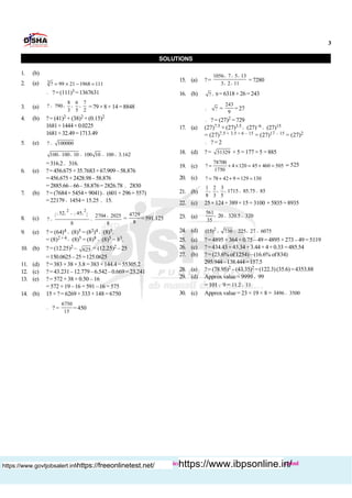 3
Buy books :http://www.dishapublication.com/entrance-exams-books/bank-exams.html
SOLUTIONS
1. (b)
2. (a) 3
? 99 21 1968 111= ´ - =
 ?= (111)3 =1367631
3. (a)
8 6 7
? 790
3 5 2
= ´ ´ ´ =79×8× 14 =8848
4. (b) ?= (41)2 + (38)2 × (0.15)2
1681+1444×0.0225
1681+32.49=1713.49
5. (e) ? 100000=
100 100 10 100 10 100 3.162´ ´ = = ´
=316.2» 316.
6. (e) ?=456.675+35.7683×67.909–58.876
=456.675+2428.98–58.876
= 2885.66– 66– 58.876= 2826.78 » 2830
7. (b) ?= (7684+ 5454+ 9041)¸ (601+296+557)
=22179 ¸ 1454= 15.25 » 15.
8. (c)
( ) ( ){ }
2 2
52 45 2704 2025
?
8 8
+
+
= = =
4729
8
=591.125
9. (e) ? = (64)4 ¸ (8)5 = (82)4 ¸ (8)5.
= (8)2 × 4 ¸ (8)5 = (8)8 ¸ (8)5 = 83.
10. (b) ? = (12.25)2 – 625 = (12.25)2 – 25
=150.0625–25=125.0625
11. (d) ?=383 ×38×3.8 =383×144.4= 55305.2
12. (c) ?=43.231–12.779–6.542–0.669= 23.241
13. (e) ?= 572 + 38 × 0.50 – 16
= 572 + 19 –16 = 591 –16 = 575
14. (b) 15× ?= 6269+ 333+148 =6750
 ? =
6750
15
=450
15. (a) ?=
1056 7 5 13
3 2 11
´ ´ ´
´ ´
= 7280
16. (b) ? 9´ =6318+26=243
 ? =
243
9
= 27
 ? = (27)2 = 729
17. (a) (27)7.5 × (27)3.5 ¸ (27)–6 ¸ (27)15
= (27)7.5 + 3.5 + 6 – 15 = (27)17 – 15 = (27)2
 ? = 2
18. (d) ? = 31329 × 5 = 177 × 5 = 885
19. (c)
78700
? 4 120 45 460 505
1750
» + ´ = + = 525;
20. (c) ? 78 42 9 129 130+ + =; ;
21. (b)
1 2 3
1715 85.75 85
8 3 5
´ ´ ´ = »
22. (c) 25×124+ 389×15= 3100 + 5835=8935
23. (a)
561
20 320.5 320
35
´ = »
24. (d) 2
(15) 730 225 27 6075´ = ´ =
25. (a) ?=4895 +364×0.75 –49=4895+273–49= 5119
26. (c) ?=434.43+43.34+3.44+4+0.33 =485.54
27. (b) ?= (23.6% of1254)–(16.6% of834)
295.944–138.444=157.5
28. (a) ?= (78.95)2 –(43.35)2 =(122.3) (35.6)=4353.88
29. (d) Approx value = 9999 ¸ 99
= 101 ¸ 9 = 11.2 11»
30. (c) Approx value = 23 × 19 × 8 = 3496 3500»
https://www.govtjobsalert.info/https://freeonlinetest.net/ https://www.ibpsonline.in/
 
