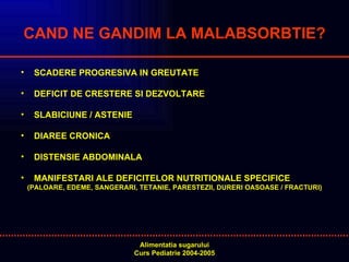 CAND NE GANDIM LA MALABSORBTIE? SCADERE PROGRESIVA IN GREUTATE DEFICIT DE CRESTERE SI DEZVOLTARE SLABICIUNE / ASTENIE DIAREE CRONICA DISTENSIE ABDOMINALA MANIFESTARI ALE DEFICITELOR NUTRITIONALE SPECIFICE  (PALOARE, EDEME, SANGERARI, TETANIE, PARESTEZII, DURERI OASOASE / FRACTURI) 
