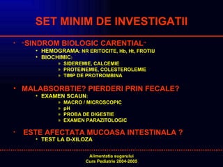 SET MINIM DE INVESTIGATII “ SINDROM BIOLOGIC CARENTIAL ” HEMOGRAMA :  NR ERITOCITE, Hb, Ht, FROTIU BIOCHIMIC : SIDEREMIE, CALCEMIE PROTEINEMIE, COLESTEROLEMIE TIMP DE PROTROMBINA MALABSORBTIE? PIERDERI PRIN FECALE?   EXAMEN SCAUN :  MACRO / MICROSCOPIC  pH PROBA DE DIGESTIE EXAMEN PARAZITOLOGIC ESTE AFECTATA MUCOASA INTESTINALA   ? TEST LA D-XILOZA     