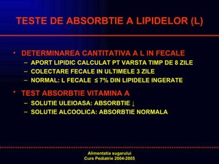 TESTE DE ABSORBTIE A LIPIDELOR (L) DETERMINAREA CANTITATIVA A L IN FECALE APORT LIPIDIC CALCULAT PT VARSTA TIMP DE 8 ZILE COLECTARE FECALE IN ULTIMELE 3 ZILE NORMAL: L FECALE  ≤ 7% DIN LIPIDELE INGERATE TEST ABSORBTIE VITAMINA A   SOLUTIE ULEIOASA: ABSORBTIE ↓ SOLUTIE ALCOOLICA: ABSORBTIE NORMALA 
