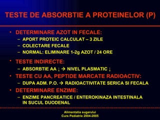 TESTE DE ABSORBTIE A PROTEINELOR (P) DETERMINARE AZOT IN FECALE: APORT PROTEIC CALCULAT – 3 ZILE COLECTARE FECALE NORMAL:   ELIMINARE 1-2g AZOT / 24 ORE TESTE INDIRECTE:   ABSORBTIE AA ↓    NIVEL PLASMATIC ↓ TESTE CU AA, PEPTIDE MARCATE RADIOACTIV: DUPA ADM. P.O.    RADIOACTIVITATE SERICA SI FECALA DETERMINARE ENZIME:  ENZIME PANCREATICE / ENTEROKINAZA INTESTINALA  IN SUCUL DUODENAL 