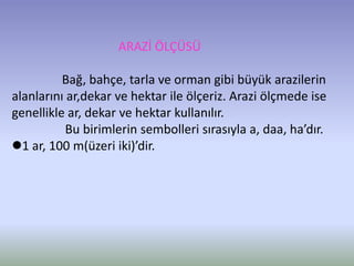 ARAZİ ÖLÇÜSÜ
Bağ, bahçe, tarla ve orman gibi büyük arazilerin
alanlarını ar,dekar ve hektar ile ölçeriz. Arazi ölçmede ise
genellikle ar, dekar ve hektar kullanılır.
Bu birimlerin sembolleri sırasıyla a, daa, ha’dır.
1 ar, 100 m(üzeri iki)’dir.
 