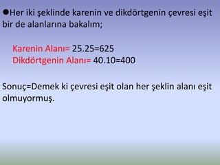 Her iki şeklinde karenin ve dikdörtgenin çevresi eşit
bir de alanlarına bakalım;
Karenin Alanı= 25.25=625
Dikdörtgenin Alanı= 40.10=400
Sonuç=Demek ki çevresi eşit olan her şeklin alanı eşit
olmuyormuş.
 