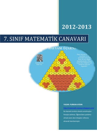 2012-2013

7. SINIF MATEMATİK CANAVARI




                   YAZAR: FURKAN AYDIN
                   http://matematik-canavari.blogspot.com/
                   Bu kaynak ücretsiz olarak sunulmuştur.
                   Parayla satılmaz. Öğrencilere yardımcı
                   olmak üzere ders kitapları referans
                   alınarak hazırlanmıştır.
 