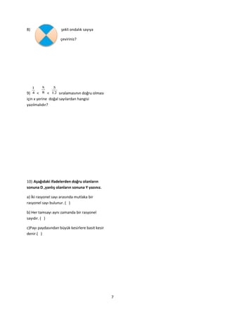 8)                   şekli ondalık sayıya

                    çeviriniz?




   1   x    5
9) 4 < 8 < 12 sıralamasının doğru olması
için x yerine doğal sayılardan hangisi
yazılmalıdır?




10) Aşağıdaki ifadelerden doğru olanların
sonuna D ,yanlış olanların sonuna Y yazınız.

a) İki rasyonel sayı arasında mutlaka bir
rasyonel sayı bulunur. ( )

b) Her tamsayı aynı zamanda bir rasyonel
sayıdır. ( )

c)Payı paydasından büyük kesirlere basit kesir
denir.( )




                                                 7
 