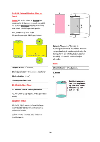7.6.6.Dik Dairesel Silindirin Alanı ve
Hacmi

Silindir: Alt ve üst tabanı eş iki daireden
oluşan ve bu iki dairenin etrafında yüksekliği
“h” olan bir dikdörtgenin döndürülmesiyle
elde edilen 3 boyutlu geometrik cisim.

Yani, silindir iki eş daire ve bir
dörtgenden(genelde dikdörtgen) oluşur.




                                                       Dairenin Alanı’nın πr2 formülü ile
                                                       bulunduğunu biliyoruz. Bulunan bu daireden
                                                       çok sayıda elimizde olduğunu düşünelim. Bu
                                                       daire pullarını üst üste koyduğumuz zaman
                                                       yüksekliği “h” olan bir silindir olacağını
                                                       göreceğiz.

                                                       Sonuç:

Dairenin Alanı = πr2 bulunur.                          Silindirin Hacmi = πr2.h bulunur.

Dikdörtgenin Alanı= Uzun kenar x Kısa Kenar            SORULAR

2 Dairenin Alanı =2. πr2                               1.

Dikdörtgenin Alanı=2πr.h

Dik Silindirin Yüzey Alanı=

= 2 Dairenin Alanı + Dikdörtgenin Alanı

= 2. πr2+2πr.h=2 πr(r+h) olur.(Ortak paranteze
alındı)

SİLİNDİRİN HACMİ

Silindir bir dikdörtgenin herhangi bir kenarı
etrafında 3600 döndürülmesiyle oluşan üç
boyutlu bir cisimdir.

Günlük hayatta kavanoz, boya rulosu vb
örnekleri vardır.




                                                 100
 