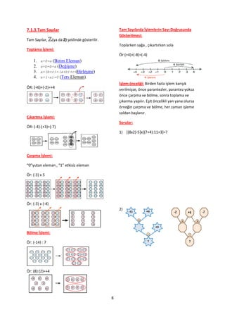 7.1.3.Tam Sayılar                                      Tam Sayılarda İşlemlerin Sayı Doğrusunda
                                                       Gösterilmesi:
Tam Sayılar,      (ya da Z) şeklinde gösterilir.
                                                       Toplarken sağa , çıkartırken sola
Toplama İşlemi:
                                                       Ör:(+4)+(-8)=(-4)
    1.   a+0=a (Birim Eleman)
    2.   a+b=b+a (Değişme)
    3.   a+(b+c)=(a+b)+c (Birleşme)
    4.   a+(-a)=0 (Ters Eleman)
                                                       İşlem önceliği: Birden fazla işlem karışık
ÖR: (+6)+(-2)=+4                                       verilmişse, önce parantezler, parantez yoksa
                                                       önce çarpma ve bölme, sonra toplama ve
                                                       çıkarma yapılır. Eşit öncelikli yan yana olursa
                                                       örneğin çarpma ve bölme, her zaman işleme
                                                       soldan başlanır.
Çıkartma İşlemi:
                                                       Sorular:
ÖR: (-4)-(+3)=(-7)
                                                       1) [(8x2)-5]x[(7+4):11+3]=?




Çarpma İşlemi:

“0”yutan eleman , “1” etkisiz eleman

Ör: (-3) x 5




Ör: (-3) x (-4)
                                                       2)




Bölme İşlemi:

Ör: (-14) : 7




Ör: (8):(2)=+4




                                                   8
 