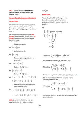 NOT: Çıkarma İşleminin etkisiz eleman,                  2 ile dir.
değişme özelliği, birleşme özelliği, ters
elemanı yoktur.                                         Bölme İşlemi

Rasyonel Sayılarla Çarpma ve Bölme İşlemi               Rasyonel sayılarla bölme işlemi yapılırken
                                                        birinci terim aynen yazılır, ikinci terimin
Çarpma İşlemi                                           çarpma işlemine göre tersi, birinci terim ile
Rasyonel sayılarla çarpma işlemi yaparken               çarpılır.
paydaki sayıları çarpıp çarpımın payına,                Ör:
paydadaki sayıları çarpıp çarpımın paydasına
yazarız.

Rasyonel sayılarla çarpma işleminde aynı
işaretli rasyonel sayıların çarpımı pozitif, zıt
işaretli rasyonel sayıların çarpımı negatif
rasyonel sayıdır.

         0 yutan elemandır.

Ör:

         1 etkisiz elemandır.

Ör:

         Toplama işlemine göre tersi -1 ile
          çarpımıdır.

Ör:

         Değişme Özelliği vardır.

Ör:

         Birleşme Özelliği vardır.

Ör:



         Çarpma işleminin toplama üzerine
          dağılma özelliği vardır.

Ör:




NOT: Çarpımları 1 olan iki rasyonel sayı,
çarpma işlemine göre birbirinin tersidir.

                                                   13
 