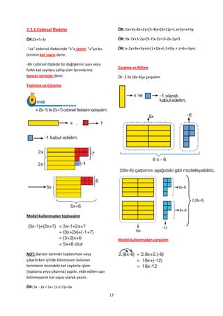 7.2.2.Cebirsel İfadeler                                 ÖR: 5x+3y-4x+2y=(5-4)x+(3+2)y=1.x+5y=x+5y

ÖR:2x+5-3x                                              ÖR: 9x-7x+3-2y=(9-7)x-2y+3=2x-2y+3

-“ax” cebirsel ifadesinde “x”e terim, “a”ya bu          ÖR: x-2y+3x+5y+z=(1+3)x+(-2+5)y + z=4x+3y+z
terimin kat sayısı denir.

-Bir cebirsel ifadede bir değişkenin aynı veya
                                                        Çarpma ve Bölme
farklı kat sayılara sahip olan terimlerine
benzer terimler denir.                                  Ör: 2 ile (8x-6)yı çarpalım

Toplama ve Çıkarma




Model kullanmadan toplayalım




                                                        Model kullanmadan çarpalım


NOT: Benzer terimler toplanırken veya
çıkarılırken içinde bilinmeyen bulunan
terimlerin önündeki kat sayılarla işlem
(toplama veya çıkarma) yapılır, elde edilen sayı
bilinmeyenin kat sayısı olarak yazılır.

ÖR: 3x – 2x + 5x= (3-2+5)x=6x
                                                   17
 