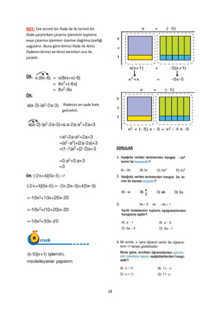 NOT: Tek terimli bir ifade ile iki terimli bir
ifade çarpılırken çarpma işleminin toplama
veya çıkarma işlemleri üzerine dağılma özelliği
uygulanır. Buna göre birinci ifade ile ikinci
ifadenin birinci ve ikinci terimleri sıra ile
çarpılır.



ÖR:



ÖR:

                      İfadesini en sade hale
                      getirelim.




                                                       SORULAR

                                                       1.



ÖR:                  =?                                2.




                                                       3.




                                                       4.




                                                  18
 