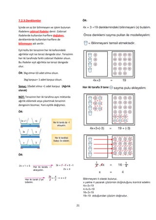 7.2.3.Denklemler                                          ÖR:

İçinde en az bir bilinmeyen ve işlem bulunan
ifadelere cebirsel ifadeler denir. Cebirsel
ifadelerde kullanılan harflere değişken,
denklemlerde kullanılan harflere de
bilinmeyen adı verilir.

Eşit kollu bir terazinin her iki kefesindeki
ağırlıklar eşit ise terazi dengede olur. Terazinin
her iki tarafında farklı cebirsel ifadeler olsun.
Bu ifadeler eşit ağırlıkta ise terazi dengede
olur.

ÖR: 3kg elma=10 adet elma olsun.

      3kg karpuz= 1 adet karpuz olsun.

Sonuç: 10adet elma =1 adet karpuz (Ağırlık                Her iki tarafa 3 tane
olarak)

NOT: Terazinin her iki tarafına aynı miktarda
ağırlık eklemek veya çıkartmak terazinin
dengesini bozmaz. Yani eşitlik değişmez.

ÖR:




ÖR:




                                                     21
 
