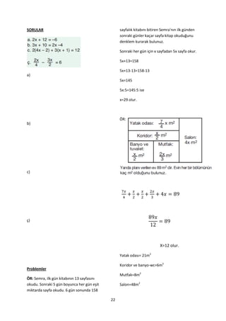 SORULAR                                          sayfalık kitabını bitiren Semra'nın ilk günden
                                                 sonraki günler kaçar sayfa kitap okuduğunu
                                                 denklem kurarak bulunuz.

                                                 Sonraki her gün için x sayfadan 5x sayfa okur.

                                                 5x+13=158

                                                 5x+13-13=158-13
a)
                                                 5x=145

                                                 5x:5=145:5 ise

                                                 x=29 olur.



                                                 ÖR:
b)




c)




ç)




                                                                         X=12 olur.

                                                 Yatak odası= 21m2

                                                 Koridor ve banyo-wc=6m2
Problemler
                                                 Mutfak=8m2
ÖR: Semra, ilk gün kitabının 13 sayfasını
okudu. Sonraki 5 gün boyunca her gün eşit        Salon=48m2
miktarda sayfa okudu. 6 gün sonunda 158

                                            22
 
