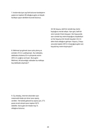 7. Aralarında üçer yaş fark bulunan kardeşlerin
yaşlarının toplamı 99 olduğuna göre en büyük
kardeşin yaşını denklem kurarak bulunuz.




                                                          10. Bir koşucu, belli bir sürede kaç metre
                                                          koştuğunu merak ediyor. Aynı gün, belli bir
                                                          süre tutarak 3 kere koşuyor. Her koşusunda
                                                          aynı sürede kaç metre koştuğunu kaydediyor
                                                          ve her koşunun bir önceki koşudan 15,5 m
                                                          daha fazla olduğunu görüyor. Koşucu, 3 koşu
                                                          sonunda toplam 247,5 m koştuğuna göre son
                                                          koşuda kaç metre koşmuştur?

8. Mehmet işe gitmek üzere yola çıkmış ve
evinden 27,5 m uzaklaşmıştır. Bu noktadan,
dakikada ortalama 55 m yürüyerek evinin
247,5 m uzağına varmıştır. Buna göre
Mehmet, ilk bulunduğu noktadan bu noktaya
kaç dakikada ulaşmıştır?




9. Üç arkadaş, internet sitesinden aynı
matematik kitabı için birer tane sipariş
verdiler. Tek kolide gelecek bu sipariş için, 5 TL
posta ücreti olmak üzere toplam 50 TL
ödediler. Buna göre bir kitabın kaç TL
olduğunu bulunuz.




                                                     24
 