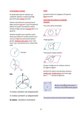 7.2.4.Çember ve Daire                                    DAİRE

Bir düzlemdeki sabit bir noktadan eşit                   Çemberin kendisi ile iç bölgesinin birleşimine
uzaklıktaki noktaların meydana getirdiği                 daire adı verilir.
geometrik şekle çember adı verilir.
                                                         DÜZLEMDE BİR DOĞRU İLE DAİRENİN
Çember veya daireyi iki eş parçaya ayıran                DURUMU
doğru parçasına çap denir, Çap, R ile gösterilir.
                                                         *Hiç ortak noktası olmayabilir.
Merkez ile çember üzerindeki bir noktayı
birleştiren doğru parçasına yarıçap denir, r ile
gösterilir.

Çemberin pergelle çizimi yapılırken saatin
akrep veya yelkovanın hareket yönünün aynı
veya tersi doğrultusunda hareket edilmesi
                                                         *Teğet geçebilir.
gerekir. Çemberin çizim yönü, kısaca “saat
yönü” veya “saat yönünün tersi” olarak ifade
edilir.



                 r=yarıçap                               *Herhangi iki noktayı kesebilir.




                                                         Çember ile doğrunun bir noktaları ortak ise
                                                         biri diğerine teğettir.

                                                         Çemberin iki noktası arasında kalan parçasına
Not:                                                     çember yayı, çember parçası veya kısaca yay
                                                         denir.“   ” sembolü ile gösterilir.




D noktası



                                                    25
 