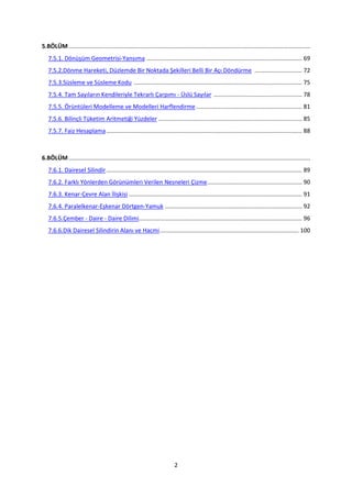 5.BÖLÜM ....................................................................................................................................................
   7.5.1. Dönüşüm Geometrisi-Yansıma ............................................................................................... 69
   7.5.2.Dönme Hareketi, Düzlemde Bir Noktada Şekilleri Belli Bir Açı Döndürme ............................. 72
   7.5.3.Süsleme ve Süsleme Kodu ....................................................................................................... 75
   7.5.4. Tam Sayıların Kendileriyle Tekrarlı Çarpımı - Üslü Sayılar ...................................................... 78
   7.5.5. Örüntüleri Modelleme ve Modelleri Harflendirme ................................................................. 81
   7.5.6. Bilinçli Tüketim Aritmetiği Yüzdeler ........................................................................................ 85
   7.5.7. Faiz Hesaplama ........................................................................................................................ 88



6.BÖLÜM ....................................................................................................................................................
   7.6.1. Dairesel Silindir ........................................................................................................................ 89
   7.6.2. Farklı Yönlerden Görünümleri Verilen Nesneleri Çizme .......................................................... 90
   7.6.3. Kenar-Çevre Alan İlişkisi .......................................................................................................... 91
   7.6.4. Paralelkenar-Eşkenar Dörtgen-Yamuk .................................................................................... 92
   7.6.5.Çember - Daire - Daire Dilimi.................................................................................................... 96
   7.6.6.Dik Dairesel Silindirin Alanı ve Hacmi ..................................................................................... 100




                                                                             2
 